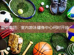 星空集团：室内游泳健身中心何时开放