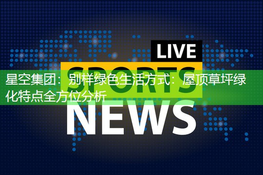 星空集团：别样绿色生活方式：屋顶草坪绿化特点全方位分析