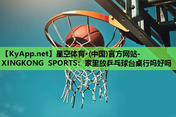 星空体育·(中国)官方网站-XINGKONG SPORTS：家里放乒乓球台桌行吗好吗
